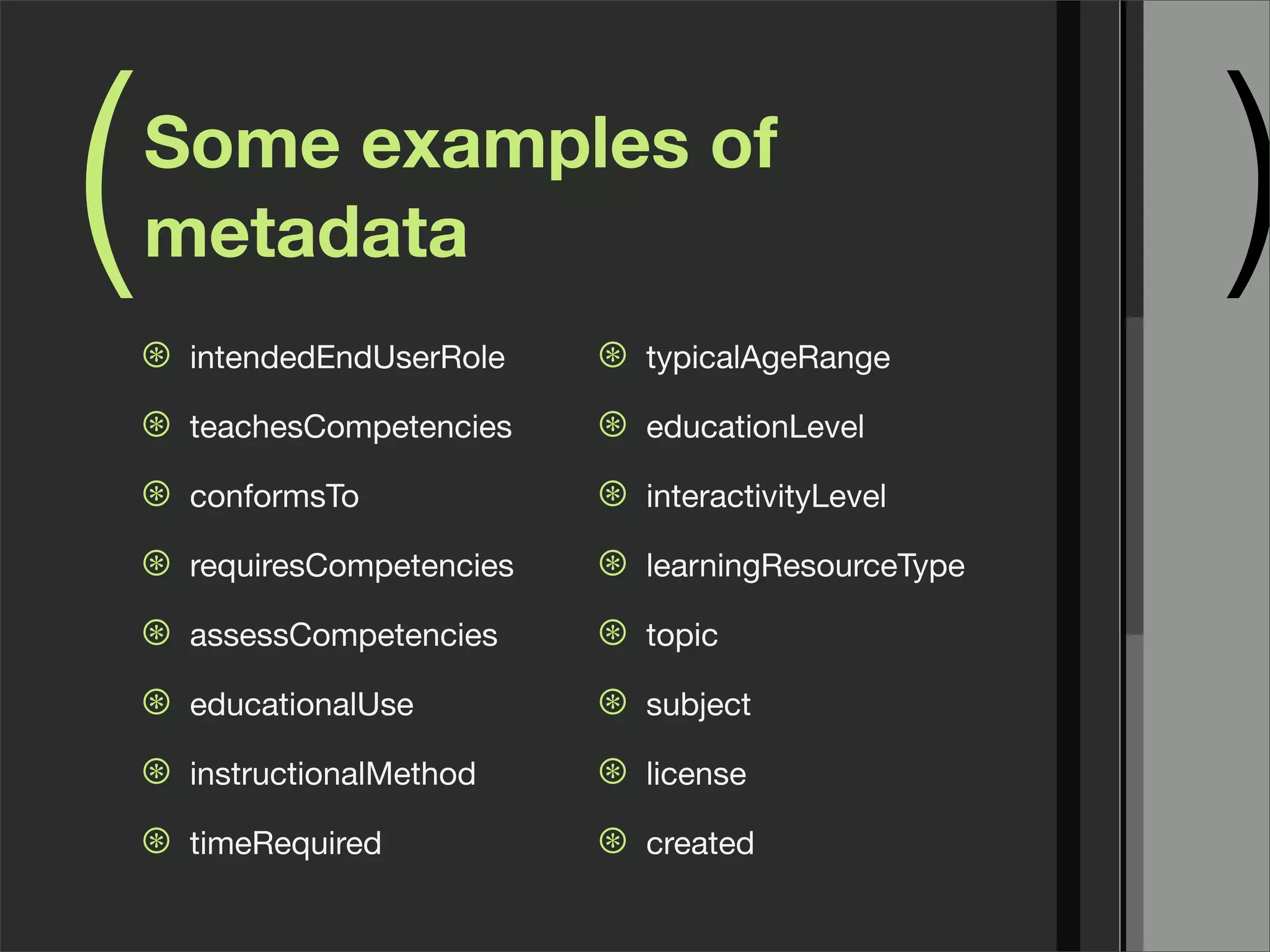 (   Some examples of
    metadata
    ⊛   intendedEndUserRole    ⊛   typicalAgeRange
                                                          )
    ⊛   teachesCompetencies    ⊛   educationLevel

    ⊛   conformsTo             ⊛   interactivityLevel

    ⊛   requiresCompetencies   ⊛   learningResourceType

    ⊛   assessCompetencies     ⊛   topic

    ⊛   educationalUse         ⊛   subject

    ⊛   instructionalMethod    ⊛   license

    ⊛   timeRequired           ⊛   created
 