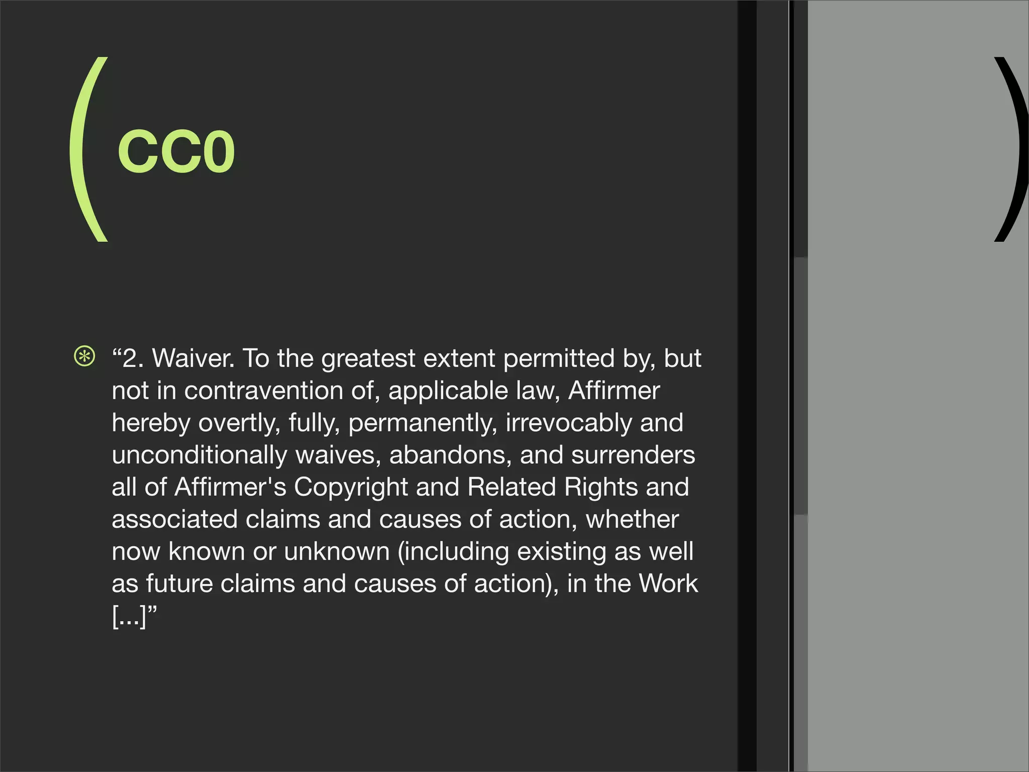 (   CC0
                                                           )
⊛   “2. Waiver. To the greatest extent permitted by, but
    not in contravention of, applicable law, Afﬁrmer
    hereby overtly, fully, permanently, irrevocably and
    unconditionally waives, abandons, and surrenders
    all of Afﬁrmer's Copyright and Related Rights and
    associated claims and causes of action, whether
    now known or unknown (including existing as well
    as future claims and causes of action), in the Work
    [...]”
 