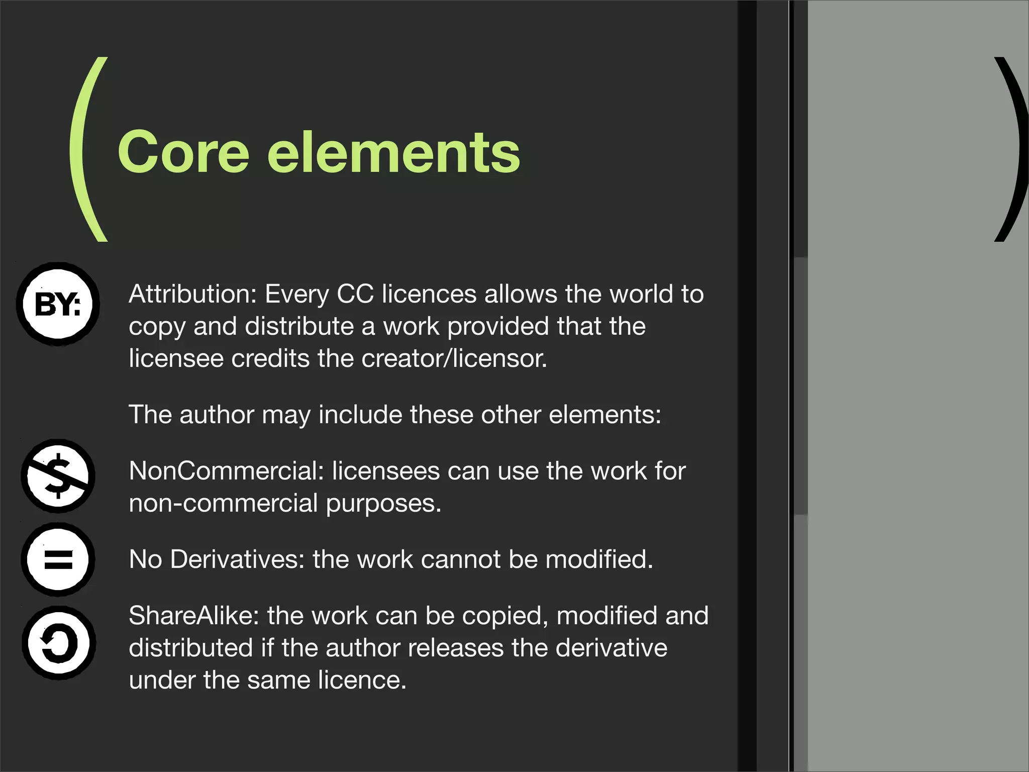 (   Core elements

    Attribution: Every CC licences allows the world to
                                                         )
    copy and distribute a work provided that the
    licensee credits the creator/licensor.

    The author may include these other elements:

    NonCommercial: licensees can use the work for
    non-commercial purposes.

    No Derivatives: the work cannot be modiﬁed.

    ShareAlike: the work can be copied, modiﬁed and
    distributed if the author releases the derivative
    under the same licence.
 