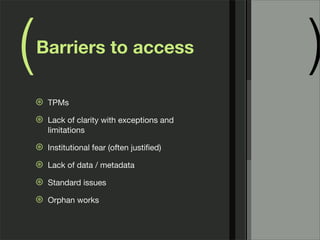 (   Barriers to access
                                              )
    ⊛   TPMs

    ⊛   Lack of clarity with exceptions and
        limitations

    ⊛   Institutional fear (often justiﬁed)

    ⊛   Lack of data / metadata

    ⊛   Standard issues

    ⊛   Orphan works
 