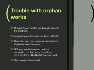 (   Trouble with orphan
    works                                             )
    ⊛   Google Books Settlement brought issue to
        the forefront.

    ⊛   Legislating on the topic has been difﬁcult.

    ⊛   Canadian approach seems to be the best
        legislative solution so far.

    ⊛   U.S. proposals have met political
        opposition, orphan work provisions
        removed from UK’s Digital Economy Act.

    ⊛   Technological solutions?
 