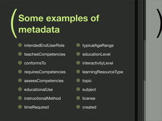 (   Some examples of
    metadata
    ⊛   intendedEndUserRole    ⊛   typicalAgeRange
                                                          )
    ⊛   teachesCompetencies    ⊛   educationLevel

    ⊛   conformsTo             ⊛   interactivityLevel

    ⊛   requiresCompetencies   ⊛   learningResourceType

    ⊛   assessCompetencies     ⊛   topic

    ⊛   educationalUse         ⊛   subject

    ⊛   instructionalMethod    ⊛   license

    ⊛   timeRequired           ⊛   created
 