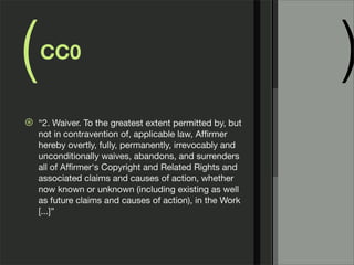 (   CC0
                                                           )
⊛   “2. Waiver. To the greatest extent permitted by, but
    not in contravention of, applicable law, Afﬁrmer
    hereby overtly, fully, permanently, irrevocably and
    unconditionally waives, abandons, and surrenders
    all of Afﬁrmer's Copyright and Related Rights and
    associated claims and causes of action, whether
    now known or unknown (including existing as well
    as future claims and causes of action), in the Work
    [...]”
 