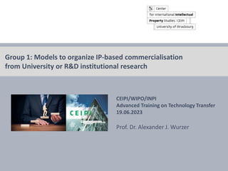 © Prof. Dr. Alexander J. Wurzer 2023 CEIPI, Strasbourg
CEIPI/WIPO/INPI
Advanced Training on Technology Transfer
19.06.2023
Prof. Dr. Alexander J. Wurzer
Group 1: Models to organize IP-based commercialisation
from University or R&D institutional research
 