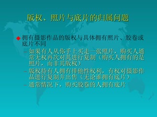 版权、照片与底片的归属问题  拥有摄影作品的版权与具体拥有照片、胶卷或底片不同  如果有人从你手上买走一张照片，购买人通常无权再次对其进行复制（购买人拥有的是照片，而非其版权）  版权持有人拥有排他性权利，有权对摄影作品进行复制并出售（无论谁拥有底片）  通常情况下，购买胶卷的人拥有底片  