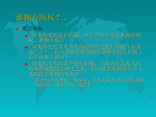 谁拥有版权 ? ... 要点须知 如果你受托进行拍摄，应在合同中商定谁拥有版权、谁拥有底片  如果你受托为某个具体的目的去进行拍摄（如杂志广告），你可以阻止将你的作品用于其它目的（如在电视上播出）  如果你为你的客户进行拍摄，在将该作品收入你的画册或投放在网上之前，你可能需要获得许可（这取决于谁拥有版权）  在合同里面增设一条规定，让你有权将该作品收入你的画册，或用于你自我宣传  