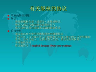 有关版权的协议  版权的转让问题  转让  将你的版权全部（或部分）出售或转让  购买人或公司成为版权的新持有人  你可以转让现有或将来完成的摄影作品  许可使用  通过协议允许使用受版权保护的摄影作品  专项许可（只有被许可人才能按照许可协议规定的方式使用摄影作品，任何其他人，包括你本人在内，都没有此项权利）  非排他性许可 暗含的许可 （ implied licenses (from your conduct) 