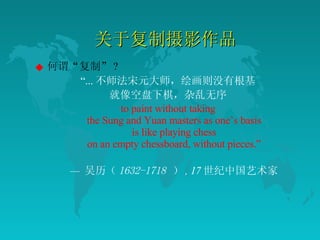 关于复制摄影作品 何谓“复制” ? “ ... 不师法宋元大师，绘画则没有根基 就像空盘下棋，杂乱无序 to paint without taking the Sung and Yuan masters as one’s basis is like playing chess on an empty chessboard, without pieces.” —  吴历（ 1632-1718   ） , 17 世纪中国艺术家 