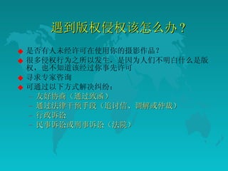 遇到版权侵权该怎么办 ? 是否有人未经许可在使用你的摄影作品？  很多侵权行为之所以发生，是因为人们不明白什么是版权，也不知道该经过你事先许可  寻求专家咨询  可通过以下方式解决纠纷：  友好协商（通过致函）  通过法律干预手段（追讨信、调解或仲裁）  行政诉讼  民事诉讼或刑事诉讼（法院）  
