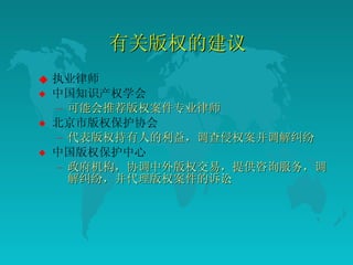有关版权的建议  执业律师 中国知识产权学会  可能会推荐版权案件专业律师  北京市版权保护协会  代表版权持有人的利益，调查侵权案并调解纠纷  中国版权保护中心  政府机构，协调中外版权交易，提供咨询服务，调解纠纷，并代理版权案件的诉讼  