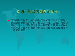 摄影工作者所拥有的版权  作为摄影工作者，你对摄影作品依法享有以下权利：限制对摄影作品的复印、模仿、传播、改编、向公众展示，并且，如发现有人未经授权擅自使用（侵权）你的作品，你可采取法律措施制止此类侵权使用行为，或取得赔偿。  