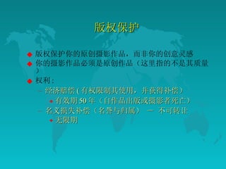 版权保护 版权保护你的原创摄影作品，而非你的创意灵感  你的摄影作品必须是原创作品（这里指的不是其质量）  权利 :  经济赔偿 ( 有权限制其使用，并获得补偿）  有效期 50 年（自作品出版或摄影者死亡）  名义损失补偿（名誉与归属） － 不可转让  无限期  