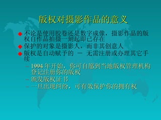版权对摄影作品的意义 不论是使用胶卷还是数字成像，摄影作品的版权自作品拍摄一刻起即已存在  保护的对象是摄影人，而非其创意人  版权是自动赋予的 － 无需注册或办理其它手续  1994 年开始，你可自愿到当地版权管理机构登记注册你的版权  颁发版权证书  一旦出现纠纷，可有效保护你的拥有权  