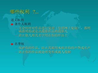 哪些权利  ?... 道义权利 著作人权利 无论何时对作品进行复制（包括网上复制），都明确指明你就是该摄影作品的摄影人  防止他人将其名字用在你的作品上  名誉权 保护你的作品，防止其被用来损害你的声誉或名声  防止你的作品被处理变形或被人肢解  