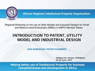 Holiday Inn, Harare, Zimbabwe
24-26 June, 2015
SAID RAMADHAN- PATENT EXAMINER
Regional Workshop on the use of Utility Models and Industrial Designs for Small
and Medium-sized Enterprises (SMEs) in ARIPO Member States
INTRODUCTION TO PATENT, UTILITY
MODEL AND INDUSTRIAL DESIGN
 