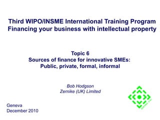 Third WIPO/INSME International Training Program
Financing your business with intellectual property
Topic 6
Sources of finance for innovative SMEs:
Public, private, formal, informal
Bob Hodgson
Zernike (UK) Limited
Geneva
December 2010
 