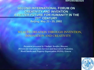 1
WIPO/INV/BEI/02/8
SECOND INTERNATIONAL FORUM ON
CREATIVITY AND INVENTION
A BETTER FUTURE FOR HUMANITY IN THE
21ST CENTURY
Beijing, May 23 - 25, 2002
WEALTH CREATION THROUGH INVENTION,
INNOVATION AND CREATIVITY
Document presented by Vladimir Yossifov, Director,
Division for Infrastructure Services and Innovation Promotion,
World Intellectual Property Organization (WIPO), Geneva
 