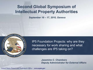 United States Patent and Trademark Office – www.uspto.gov
IP5 Foundation Projects: why are they
necessary for work sharing and what
challenges are IP5 taking on?
Second Global Symposium of
Intellectual Property Authorities
September 16 – 17, 2010, Geneva
Jasemine C. Chambers
Deputy Administrator for External Affairs
 