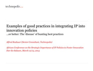 Examples of good practices in integrating IP into
innovation policies
…or better: The ‘disease’ of hunting best practices
Alfred Radauer (Senior Consultant, Technopolis)
African Conference on the Strategic Importance of IP Policies to Foster Innovation
Dar-Es-Salaam, March 12/13, 2013
 
