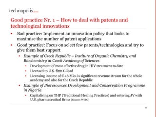 Good practice Nr. 1 – How to deal with patents and
technological innovations
• Bad practice: Implement an innovation policy that looks to
maximise the number of patent applications
• Good practice: Focus on select few patents/technologies and try to
give them best support
• Example of Czech Republic – Institute of Organic Chemistry and
Biochemistry at Czech Academy of Sciences
• Development of most effective drug in HIV treatment to date
• Licensed to U.S. firm Gilead
• Licensing income of € 46 Mio. is significant revenue stream for the whole
academy and also for the Czech Republic
• Example of Bioresources Development and Conservation Programme
in Nigeria
• Capitalising on THP (Traditional Healing Practices) and entering JV with
U.S. pharmaceutical firms (Source: WIPO)
11
 