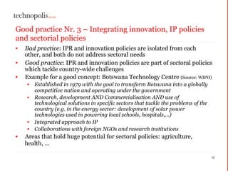 Good practice Nr. 3 – Integrating innovation, IP policies
and sectorial policies
• Bad practice: IPR and innovation policies are isolated from each
other, and both do not address sectoral needs
• Good practice: IPR and innovation policies are part of sectoral policies
which tackle country-wide challenges
• Example for a good concept: Botswana Technology Centre (Source: WIPO)
• Established in 1979 with the goal to transform Botswana into a globally
competitive nation and operating under the government
• Research, development AND Commercialisation AND use of
technological solutions in specific sectors that tackle the problems of the
country (e.g. in the energy sector: development of solar power
technologies used in powering local schools, hospitals,…)
• Integrated approach to IP
• Collaborations with foreign NGOs and research institutions
• Areas that hold huge potential for sectoral policies: agriculture,
health, ...
13
 