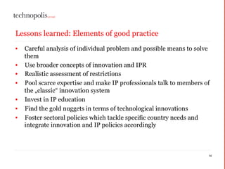Lessons learned: Elements of good practice
• Careful analysis of individual problem and possible means to solve
them
• Use broader concepts of innovation and IPR
• Realistic assessment of restrictions
• Pool scarce expertise and make IP professionals talk to members of
the „classic“ innovation system
• Invest in IP education
• Find the gold nuggets in terms of technological innovations
• Foster sectoral policies which tackle specific country needs and
integrate innovation and IP policies accordingly
14
 
