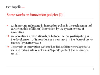 2
Some words on innovation policies (I)
• An important milestone in innovation policy is the replacement of
earlier models of (linear) innovation by the systemic view of
innovation
à collaborations and relationships between actors participating in
the development of innovations are now more in the focus of policy
makers (‘systemic view’)
à The study of innovation systems has led, as historic trajectory, to
include certain sets of actors as “typical” parts of the innovation
system.
 