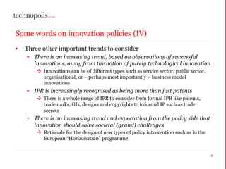 Some words on innovation policies (IV)
• Three other important trends to consider
• There is an increasing trend, based on observations of successful
innovations, away from the notion of purely technological innovation
à Innovations can be of different types such as service sector, public sector,
organisational, or – perhaps most importantly – business model
innovations
• IPR is increasingly recognised as being more than just patents
à There is a whole range of IPR to consider from formal IPR like patents,
trademarks, GIs, designs and copyrights to informal IP such as trade
secrets
• There is an increasing trend and expectation from the policy side that
innovation should solve societal (grand) challenges
à Rationale for the design of new types of policy intervention such as in the
European “Horizon2020” programme
5
 