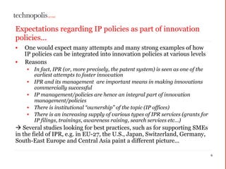 Expectations regarding IP policies as part of innovation
policies...
• One would expect many attempts and many strong examples of how
IP policies can be integrated into innovation policies at various levels
• Reasons
• In fact, IPR (or, more precisely, the patent system) is seen as one of the
earliest attempts to foster innovation
• IPR and its management are important means in making innovations
commercially successful
• IP management/policies are hence an integral part of innovation
management/policies
• There is institutional “ownership” of the topic (IP offices)
• There is an increasing supply of various types of IPR services (grants for
IP filings, trainings, awareness raising, search services etc…)
à Several studies looking for best practices, such as for supporting SMEs
in the field of IPR, e.g. in EU-27, the U.S., Japan, Switzerland, Germany,
South-East Europe and Central Asia paint a different picture...
6
 