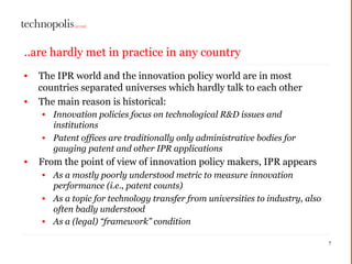 ..are hardly met in practice in any country
• The IPR world and the innovation policy world are in most
countries separated universes which hardly talk to each other
• The main reason is historical:
• Innovation policies focus on technological R&D issues and
institutions
• Patent offices are traditionally only administrative bodies for
gauging patent and other IPR applications
• From the point of view of innovation policy makers, IPR appears
• As a mostly poorly understood metric to measure innovation
performance (i.e., patent counts)
• As a topic for technology transfer from universities to industry, also
often badly understood
• As a (legal) “framework” condition
7
 