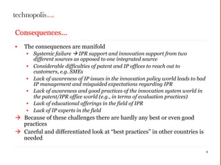 Consequences...
• The consequences are manifold
• Systemic failure  IPR support and innovation support from two
different sources as opposed to one integrated source
• Considerable difficulties of patent and IP offices to reach out to
customers, e.g. SMEs
• Lack of awareness of IP issues in the innovation policy world leads to bad
IP management and misguided expectations regarding IPR
• Lack of awareness and good practices of the innovation system world in
the patent/IPR office world (e.g., in terms of evaluation practices)
• Lack of educational offerings in the field of IPR
• Lack of IP experts in the field
à Because of these challenges there are hardly any best or even good
practices
à Careful and differentiated look at “best practices” in other countries is
needed
9
 