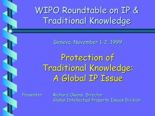 WIPO Roundtable on IP &
Traditional Knowledge
Geneva, November 1-2, 1999
Protection of
Traditional Knowledge:
A Global IP Issue
Presenter: Richard Owens, Director
Global Intellectual Property Issues Division
 
