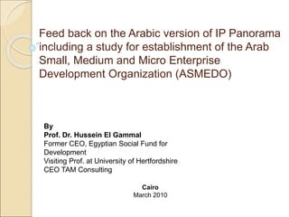 Feed back on the Arabic version of IP Panorama
including a study for establishment of the Arab
Small, Medium and Micro Enterprise
Development Organization (ASMEDO)
By
Prof. Dr. Hussein El Gammal
Former CEO, Egyptian Social Fund for
Development
Visiting Prof. at University of Hertfordshire
CEO TAM Consulting
Cairo
March 2010
 