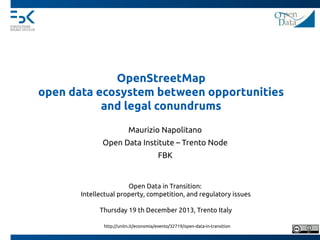 OpenStreetMap
open data ecosystem between opportunities
and legal conundrums
Maurizio Napolitano
Open Data Institute – Trento Node
FBK

Open Data in Transition:
Intellectual property, competition, and regulatory issues
Thursday 19 th December 2013, Trento Italy
http://unitn.it/economia/evento/32719/open-data-in-transition

 