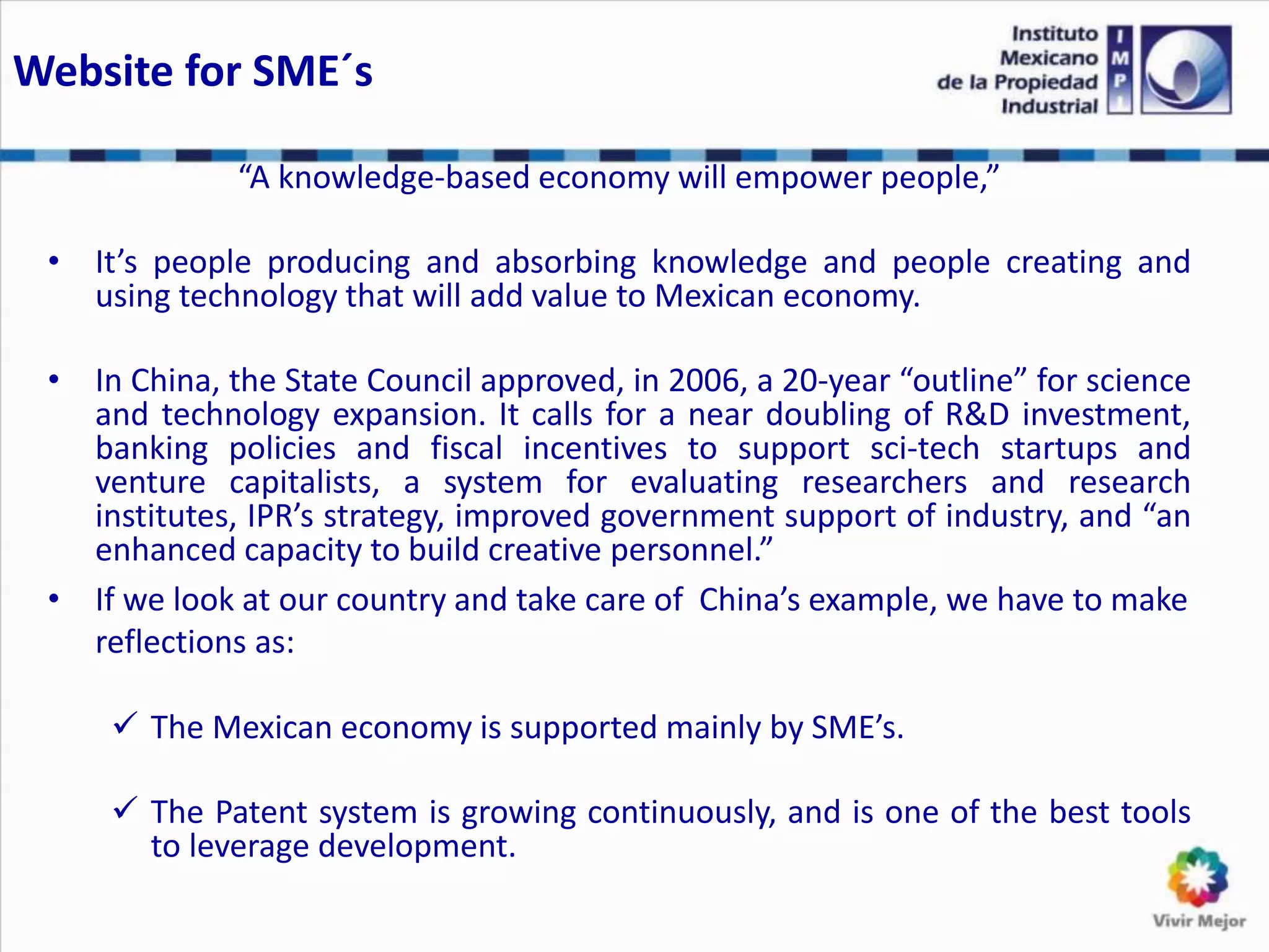 Website for SME´s
“A knowledge-based economy will empower people,”
• It’s people producing and absorbing knowledge and people creating and
using technology that will add value to Mexican economy.
• In China, the State Council approved, in 2006, a 20-year “outline” for science
and technology expansion. It calls for a near doubling of R&D investment,
banking policies and fiscal incentives to support sci-tech startups and
venture capitalists, a system for evaluating researchers and research
institutes, IPR’s strategy, improved government support of industry, and “an
enhanced capacity to build creative personnel.”
• If we look at our country and take care of China’s example, we have to make
reflections as:
 The Mexican economy is supported mainly by SME’s.
 The Patent system is growing continuously, and is one of the best tools
to leverage development.
 