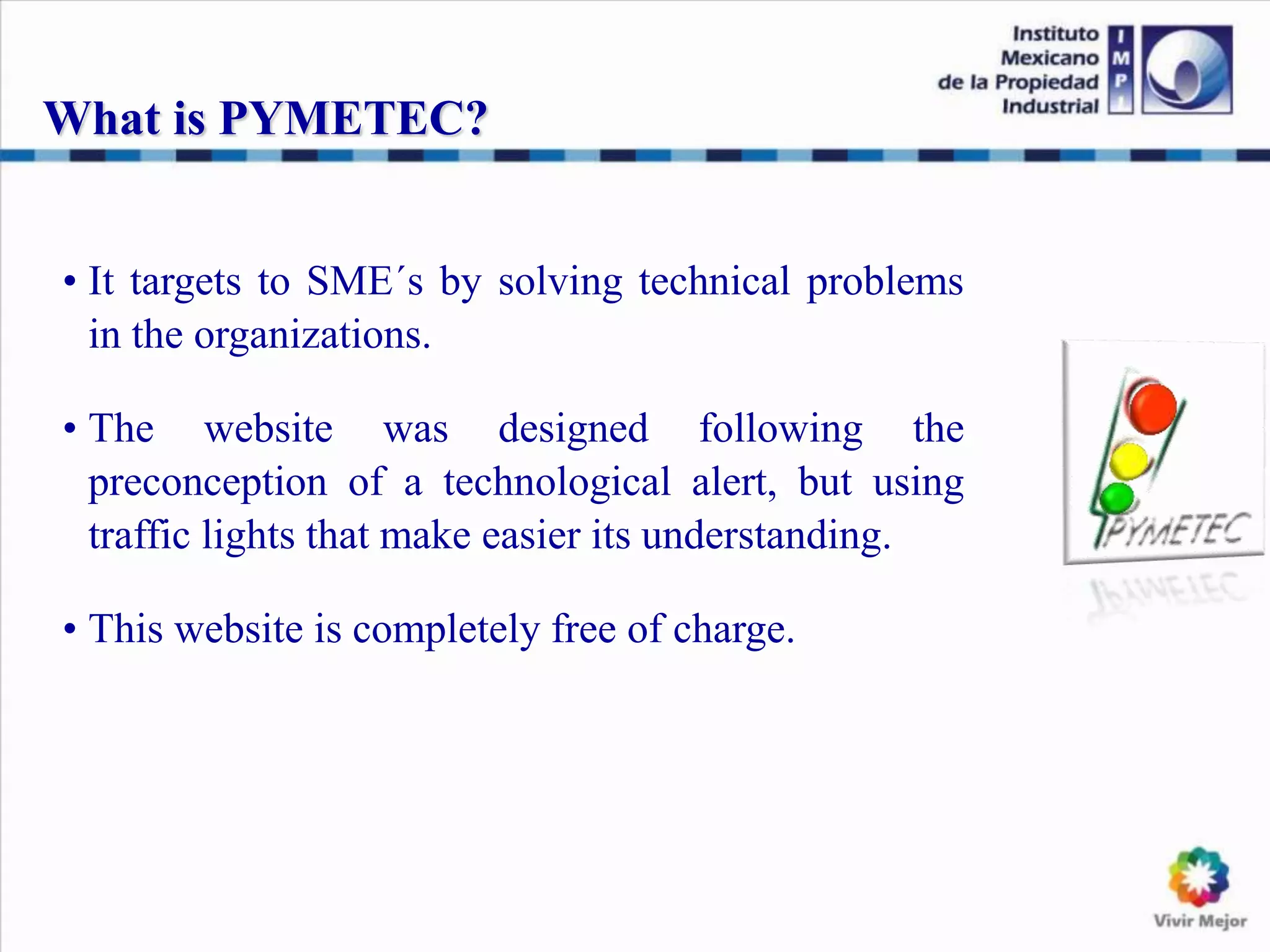 What is PYMETEC?
• It targets to SME´s by solving technical problems
in the organizations.
• The website was designed following the
preconception of a technological alert, but using
traffic lights that make easier its understanding.
• This website is completely free of charge.
 