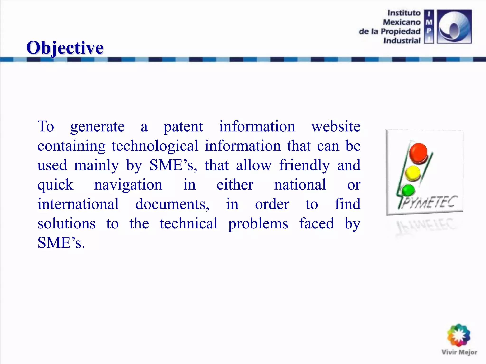 To generate a patent information website
containing technological information that can be
used mainly by SME’s, that allow friendly and
quick navigation in either national or
international documents, in order to find
solutions to the technical problems faced by
SME’s.
Objective
 