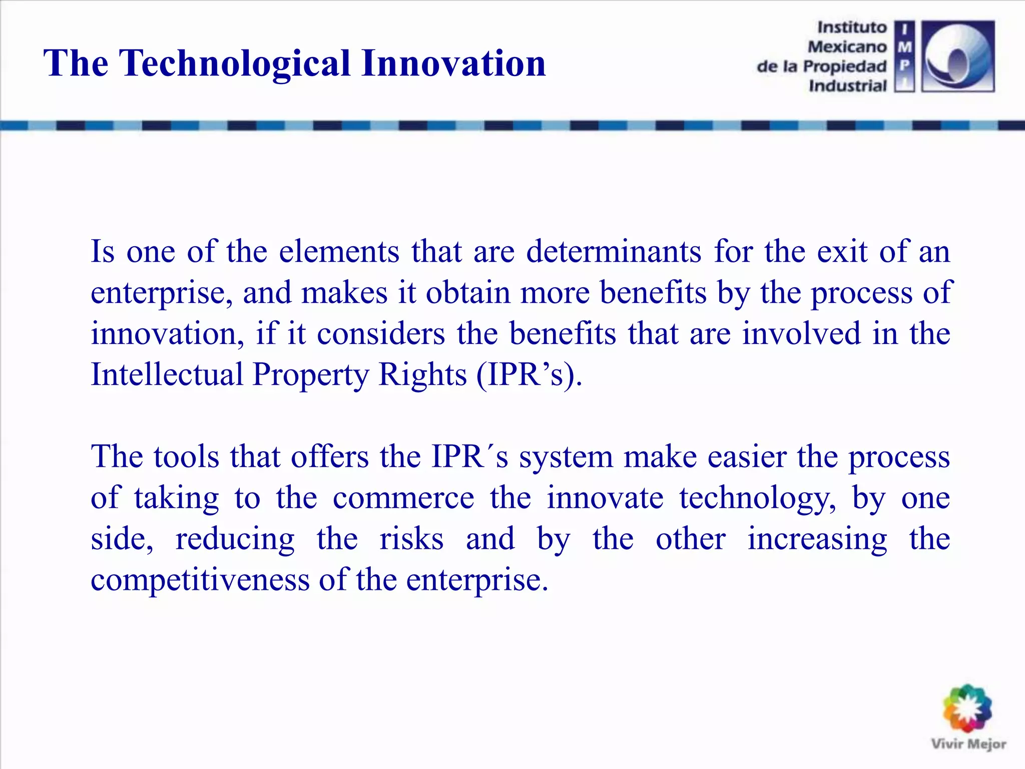 Is one of the elements that are determinants for the exit of an
enterprise, and makes it obtain more benefits by the process of
innovation, if it considers the benefits that are involved in the
Intellectual Property Rights (IPR’s).
The tools that offers the IPR´s system make easier the process
of taking to the commerce the innovate technology, by one
side, reducing the risks and by the other increasing the
competitiveness of the enterprise.
The Technological Innovation
 