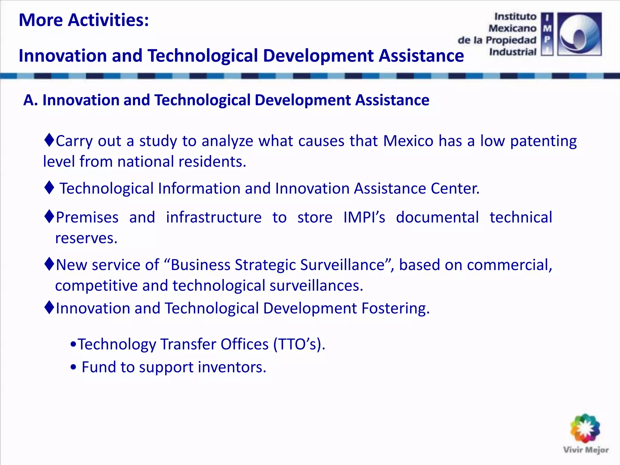 A. Innovation and Technological Development Assistance
Carry out a study to analyze what causes that Mexico has a low patenting
level from national residents.
 Technological Information and Innovation Assistance Center.
Premises and infrastructure to store IMPI’s documental technical
reserves.
New service of “Business Strategic Surveillance”, based on commercial,
competitive and technological surveillances.
Innovation and Technological Development Fostering.
•Technology Transfer Offices (TTO’s).
• Fund to support inventors.
More Activities:
Innovation and Technological Development Assistance
 