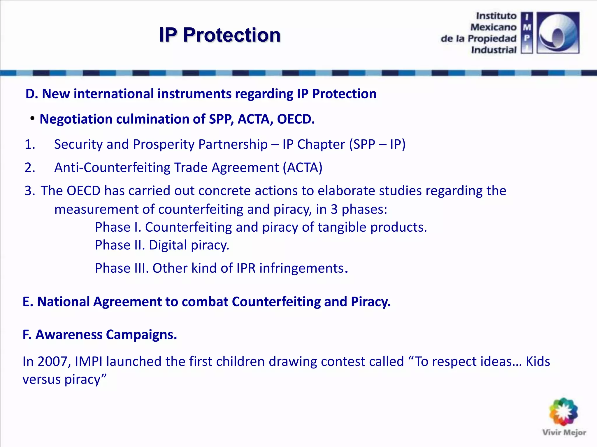 D. New international instruments regarding IP Protection
• Negotiation culmination of SPP, ACTA, OECD.
1. Security and Prosperity Partnership – IP Chapter (SPP – IP)
2. Anti-Counterfeiting Trade Agreement (ACTA)
3. The OECD has carried out concrete actions to elaborate studies regarding the
measurement of counterfeiting and piracy, in 3 phases:
Phase I. Counterfeiting and piracy of tangible products.
Phase II. Digital piracy.
Phase III. Other kind of IPR infringements.
IP Protection
E. National Agreement to combat Counterfeiting and Piracy.
F. Awareness Campaigns.
In 2007, IMPI launched the first children drawing contest called “To respect ideas… Kids
versus piracy”
 