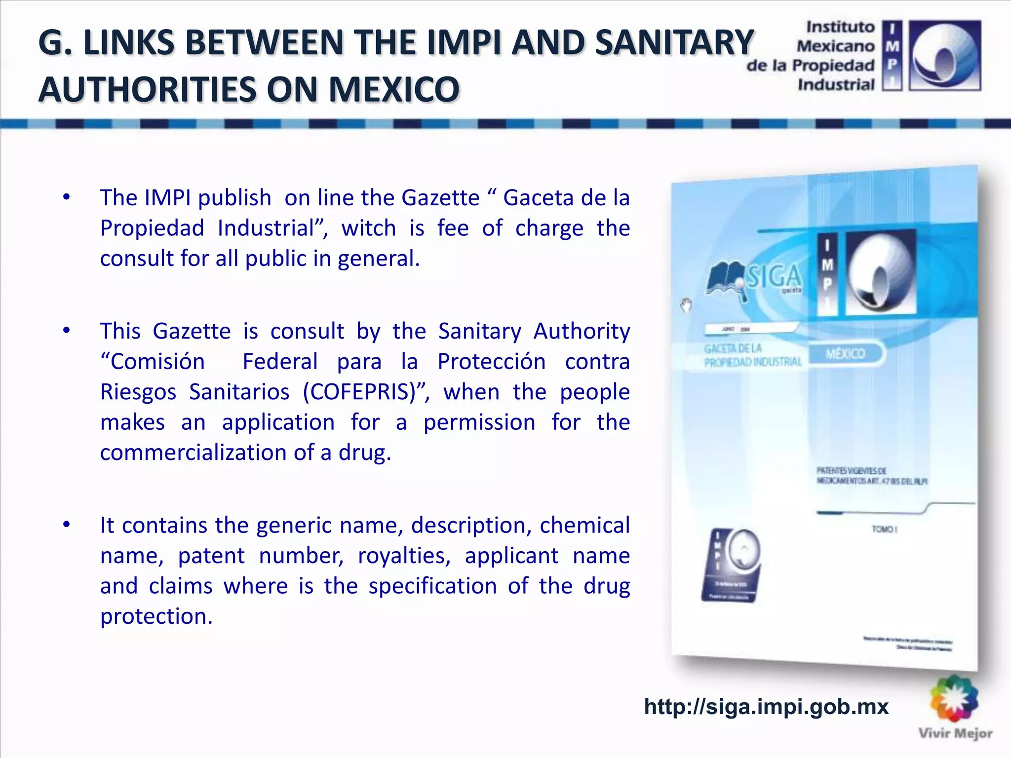 G. LINKS BETWEEN THE IMPI AND SANITARY
AUTHORITIES ON MEXICO
• The IMPI publish on line the Gazette “ Gaceta de la
Propiedad Industrial”, witch is fee of charge the
consult for all public in general.
• This Gazette is consult by the Sanitary Authority
“Comisión Federal para la Protección contra
Riesgos Sanitarios (COFEPRIS)”, when the people
makes an application for a permission for the
commercialization of a drug.
• It contains the generic name, description, chemical
name, patent number, royalties, applicant name
and claims where is the specification of the drug
protection.
http://siga.impi.gob.mx
 