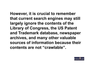However, it is crucial to remember
that current search engines may still
largely ignore the contents of the
Library of Congress, the US Patent
and Trademark database, newspaper
archives, and many other valuable
sources of information because their
contents are not “crawlable”.
 
