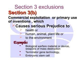 Section 3 exclusions
Section 3(b)
Section 3(b)
Commercial exploitation or primary use
Commercial exploitation or primary use
of inventions , which
of inventions , which
Causes serious Prejudice to
 health or
 human, animal, plant life or
 to the environment
Examples
Examples
 Biological warfare material or device,
weapons of mass destruction
 Terminator gene technology,
 Embryonic stem cell
 