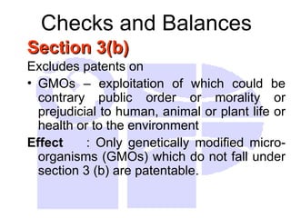 Checks and Balances
Section 3(b)
Section 3(b)
Excludes patents on
• GMOs – exploitation of which could be
contrary public order or morality or
prejudicial to human, animal or plant life or
health or to the environment
Effect : Only genetically modified micro-
organisms (GMOs) which do not fall under
section 3 (b) are patentable.
 