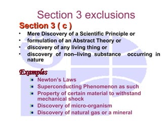 Section 3 exclusions
Section 3 ( c )
Section 3 ( c )
• Mere Discovery of a Scientific Principle or
• formulation of an Abstract Theory or
• discovery of any living thing or
• discovery of non–living substance occurring in
nature
Examples
Examples
Newton’s Laws
Superconducting Phenomenon as such
Property of certain material to withstand
mechanical shock
Discovery of micro-organism
Discovery of natural gas or a mineral
 