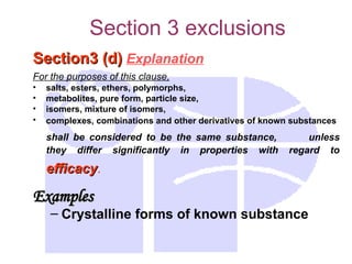 Section 3 exclusions
Section3 (d)
Section3 (d) Explanation
For the purposes of this clause,
• salts, esters, ethers, polymorphs,
• metabolites, pure form, particle size,
• isomers, mixture of isomers,
• complexes, combinations and other derivatives of known substances
shall be considered to be the same substance, unless
they differ significantly in properties with regard to
efficacy
efficacy.
Examples
Examples
– Crystalline forms of known substance
 