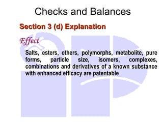 Checks and Balances
Section 3 (d) Explanation
Section 3 (d) Explanation
Effect
Salts, esters, ethers, polymorphs, metabolite, pure
forms, particle size, isomers, complexes,
combinations and derivatives of a known substance
with enhanced efficacy are patentable
 