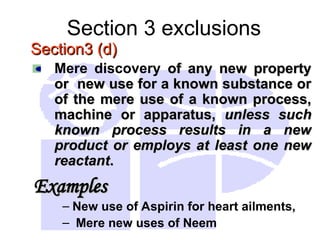 Section 3 exclusions
Section3 (d)
Section3 (d)
Mere discovery of any new property
of any new property
or new use for a known substance or
or new use for a known substance or
of the mere use of a known process,
of the mere use of a known process,
machine or apparatus,
machine or apparatus, unless such
unless such
known process results in a new
known process results in a new
product or employs at least one new
product or employs at least one new
reactant
reactant.
.
Examples
Examples
– New use of Aspirin for heart ailments,
– Mere new uses of Neem
 