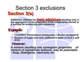 Section 3 exclusions
Section 3(e)
Section 3(e)
Substance obtained by mere admixture
mere admixture resulting only in
the aggregation of the properties of the components thereof or
a process for producing such substance
Examples
Examples
 Combiflam [Paracetamol (Antipyretic) + Brufen (analgesic)]
 Solution of sugar and color additives in water to form a soft
drink
However,
However,
A mixture resulting into synergistic properties of
mixture of ingredients however, may be patentable
- Soap, Detergents, lubricants etc
 