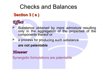 Checks and Balances
Section 3 ( e )
Section 3 ( e )
Effect
Effect
 Substance obtained by mere admixture resulting
only in the aggregation of the properties of the
components thereof or
 a process for producing such substance
are not patentable
However
However
Synergistic formulations are patentable
 
